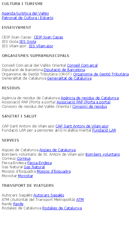 Cuadro de texto: CULTURA I TURISMEAgenda turstica del Valls
Patronat de Cultura i EsbarjoENSENYAMENTCEIP Joan Casas: CEIP Joan Casas
IES Giola:IES Giola
IES Vilamajor: IES VilamajorORGANISMES SUPRAMUNICIPALSConsell Comarcal del Valls Oriental Consell Comarcal
Diputaci de Barcelona Diputaci de Barcelona
Organisme de Gesti Tributria (ORGT) Organisme de Gesti Tributria
Generalitat de Catalunya Generalitat de CatalunyaRESIDUSAgncia de residus de Catalunya Agncia de residus de Catalunya
Associaci PAP (Porta a porta) Associaci PAP (Porta a porta)
Consorci de residus del Valls Orienta l Consorci de residusSANITAT I SALUTCAP Sant Antoni de Vilamajor CAP Sant Antoni de Vilamajor
Fundaci LAR per a persones amb malaltia mental Fundaci LARSERVEISAiges de Catalunya Aiges de Catalunya
Bombers voluntaris de St. Antoni de Vilamajor Bombers voluntaris
Correus Correus
Fecsa-Endesa Fecsa-Endesa
Gas Natural Gas Natural
Mossos dEsquadra Mossos dEsquadra
Movistar MovistarTRANSPORT DE VIATGERSAutocars Sagals Autocars Sagals
ATM (Autoritat del Transport Metropolit) ATM
Renfe Renfe
Rodalies de Catalunya Rodalies de Catalunya